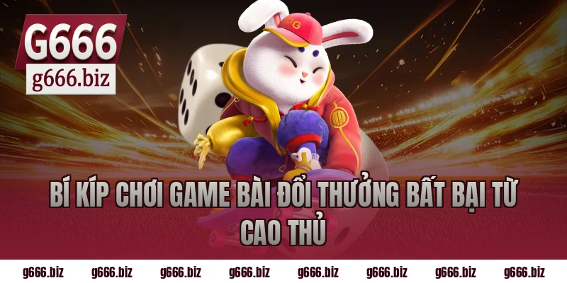 Bí Kíp Chơi Game Bài Đổi Thưởng Bất Bại Từ Cao Thủ