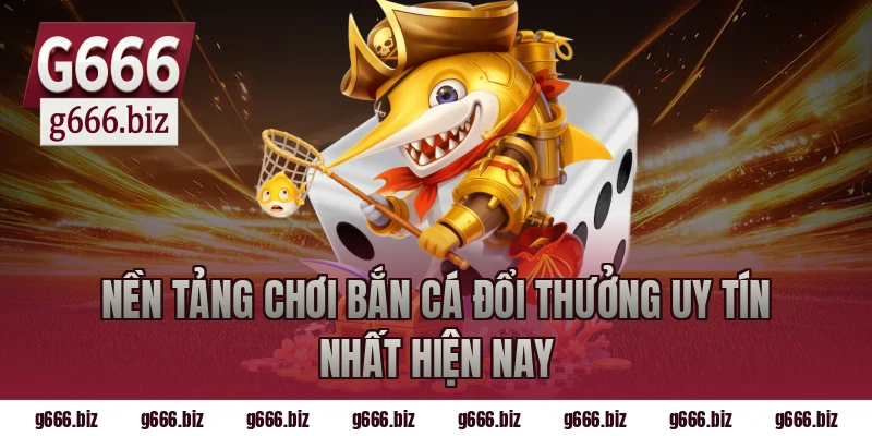 Nền tảng chơi bắn cá đổi thưởng uy tín nhất hiện nay